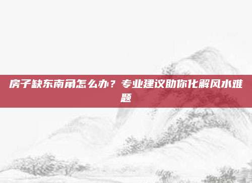 房子缺东南角怎么办？专业建议助你化解风水难题