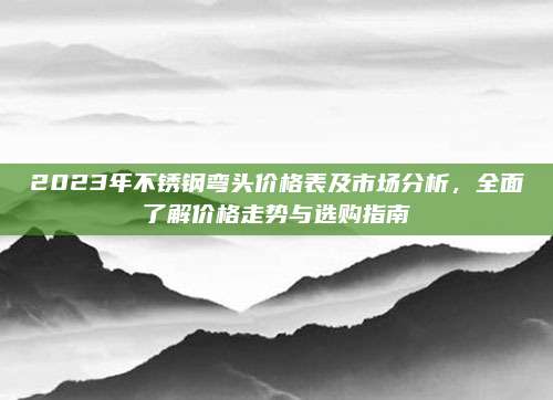 2023年不锈钢弯头价格表及市场分析，全面了解价格走势与选购指南