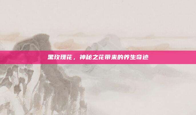 黑玫瑰花，神秘之花带来的养生奇迹