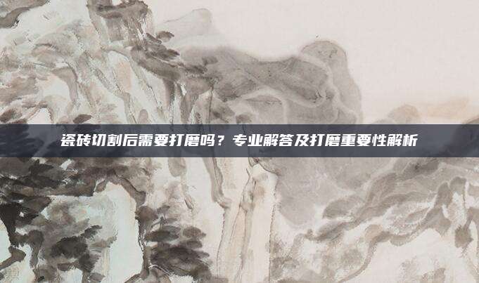 瓷砖切割后需要打磨吗？专业解答及打磨重要性解析