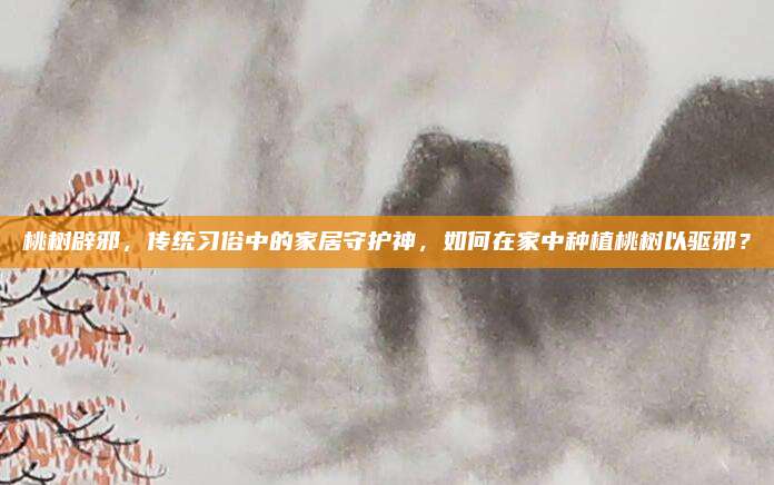 桃树辟邪，传统习俗中的家居守护神，如何在家中种植桃树以驱邪？