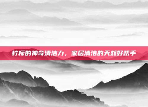 柠檬的神奇清洁力，家居清洁的天然好帮手