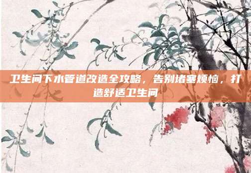 卫生间下水管道改造全攻略，告别堵塞烦恼，打造舒适卫生间