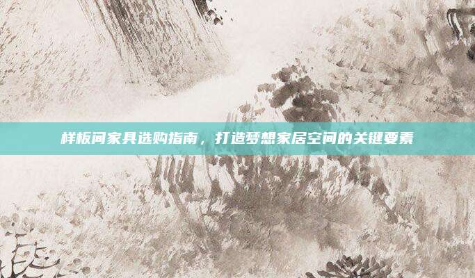 样板间家具选购指南，打造梦想家居空间的关键要素