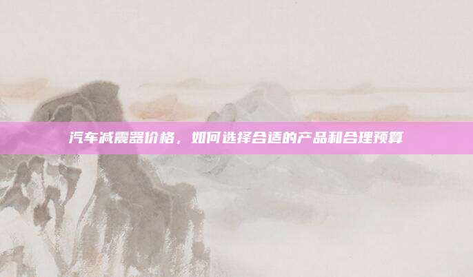 汽车减震器价格，如何选择合适的产品和合理预算