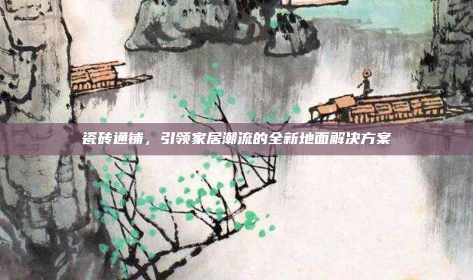 瓷砖通铺，引领家居潮流的全新地面解决方案
