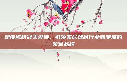 深度解析冠美瓷砖，引领家居建材行业新潮流的领军品牌