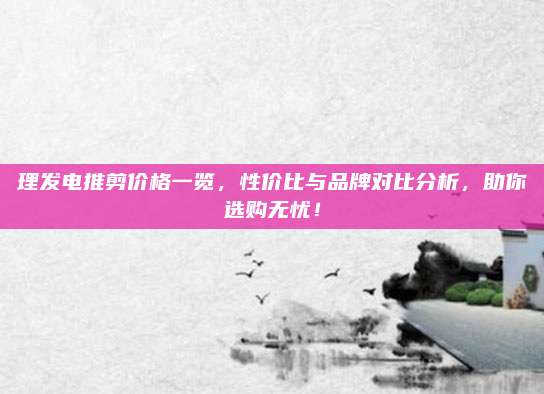 理发电推剪价格一览，性价比与品牌对比分析，助你选购无忧！