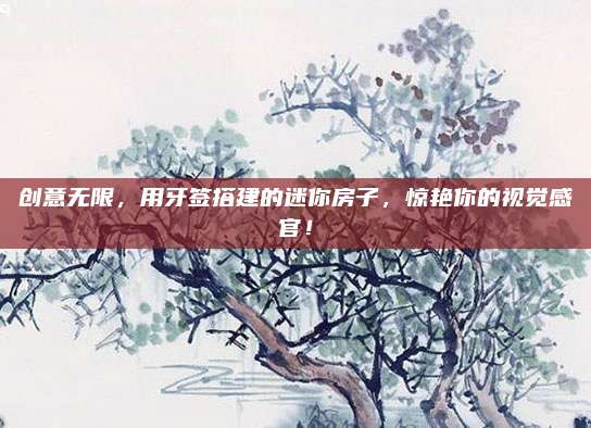 创意无限，用牙签搭建的迷你房子，惊艳你的视觉感官！