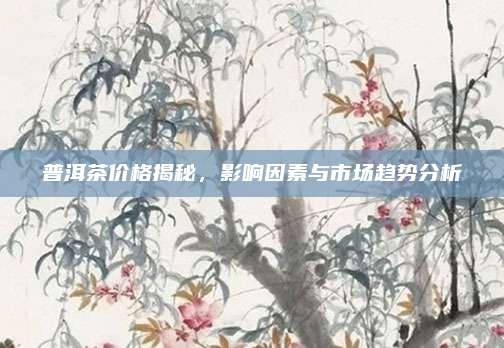 普洱茶价格揭秘，影响因素与市场趋势分析