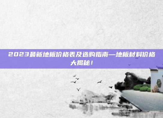2023最新地板价格表及选购指南—地板材料价格大揭秘！