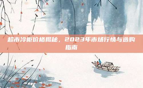 超市冷柜价格揭秘，2023年市场行情与选购指南