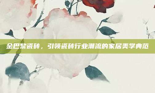 金巴黎瓷砖，引领瓷砖行业潮流的家居美学典范