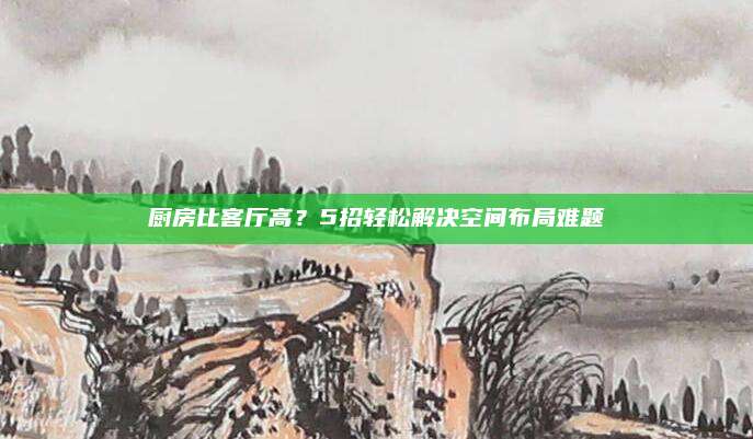 厨房比客厅高？5招轻松解决空间布局难题