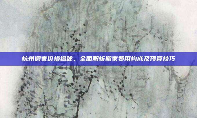 杭州搬家价格揭秘，全面解析搬家费用构成及预算技巧