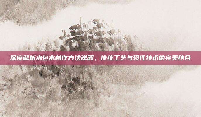 深度解析水包水制作方法详解，传统工艺与现代技术的完美结合