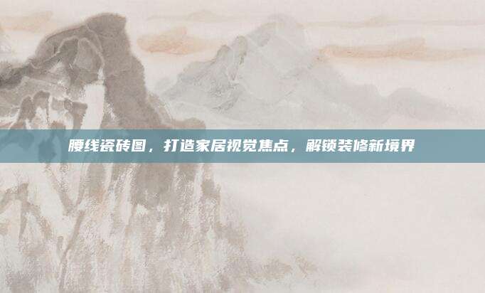腰线瓷砖图，打造家居视觉焦点，解锁装修新境界