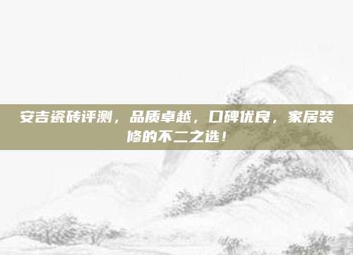 安吉瓷砖评测，品质卓越，口碑优良，家居装修的不二之选！
