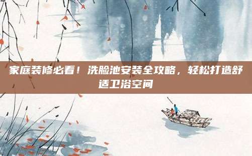 家庭装修必看！洗脸池安装全攻略，轻松打造舒适卫浴空间