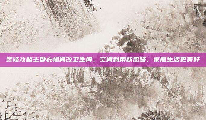 装修攻略主卧衣帽间改卫生间，空间利用新思路，家居生活更美好