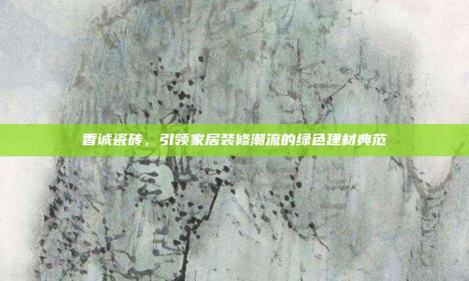 香诚瓷砖，引领家居装修潮流的绿色建材典范