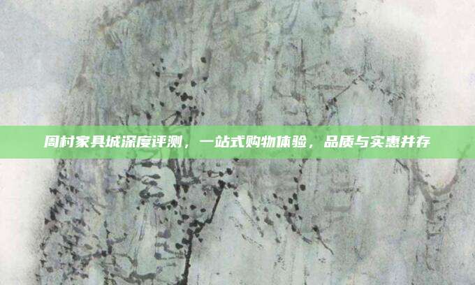 周村家具城深度评测，一站式购物体验，品质与实惠并存