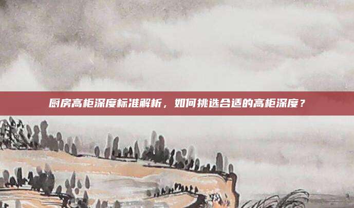 厨房高柜深度标准解析，如何挑选合适的高柜深度？