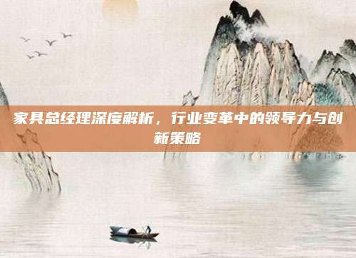 家具总经理深度解析，行业变革中的领导力与创新策略