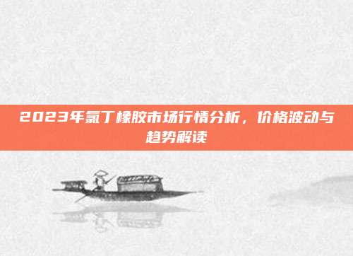 2023年氯丁橡胶市场行情分析，价格波动与趋势解读