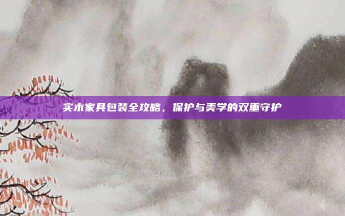 实木家具包装全攻略，保护与美学的双重守护