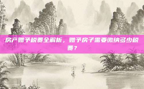 房产赠予税费全解析，赠予房子需要缴纳多少税费？