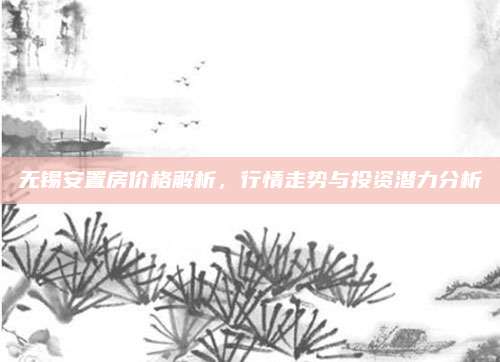 无锡安置房价格解析，行情走势与投资潜力分析