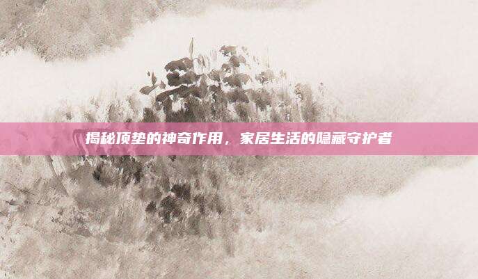揭秘顶垫的神奇作用，家居生活的隐藏守护者
