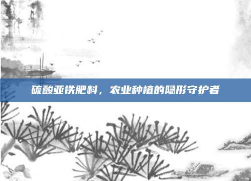 硫酸亚铁肥料，农业种植的隐形守护者