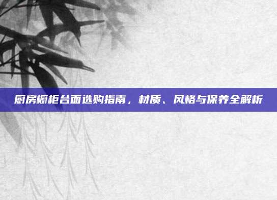 厨房橱柜台面选购指南，材质、风格与保养全解析