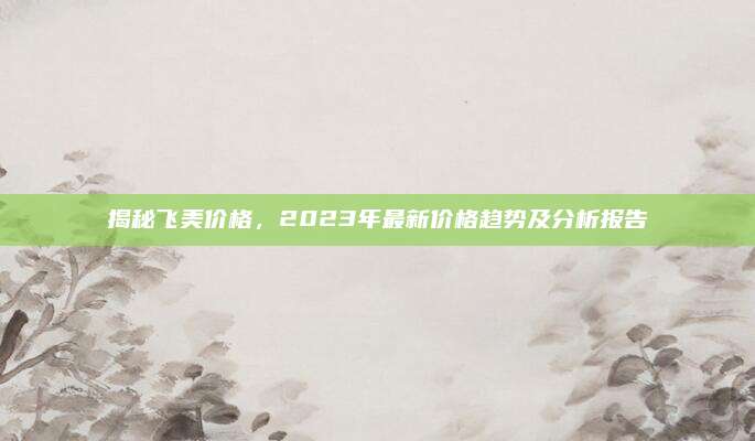 揭秘飞美价格，2023年最新价格趋势及分析报告