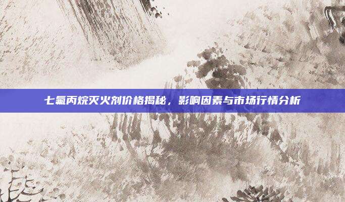 七氟丙烷灭火剂价格揭秘，影响因素与市场行情分析