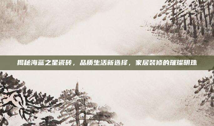 揭秘海蓝之星瓷砖，品质生活新选择，家居装修的璀璨明珠
