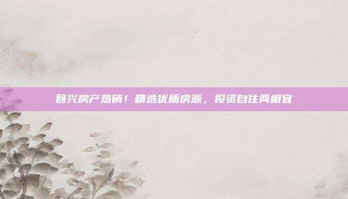 回兴房产热销！精选优质房源，投资自住两相宜