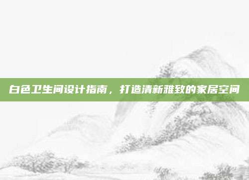 白色卫生间设计指南，打造清新雅致的家居空间