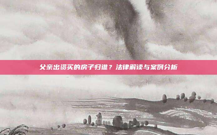 父亲出资买的房子归谁？法律解读与案例分析