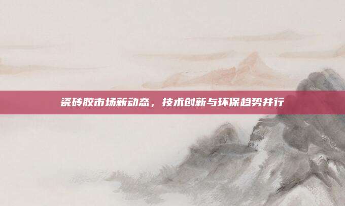 瓷砖胶市场新动态，技术创新与环保趋势并行