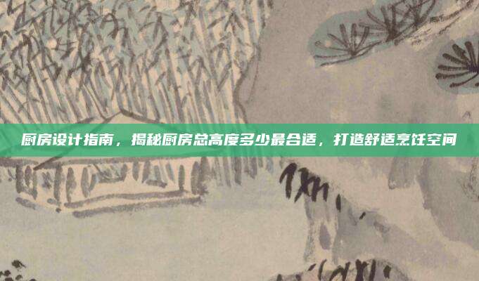 厨房设计指南，揭秘厨房总高度多少最合适，打造舒适烹饪空间