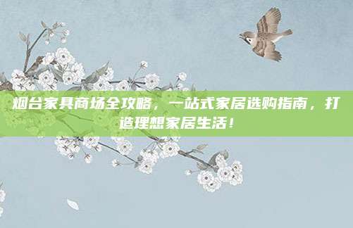 烟台家具商场全攻略，一站式家居选购指南，打造理想家居生活！