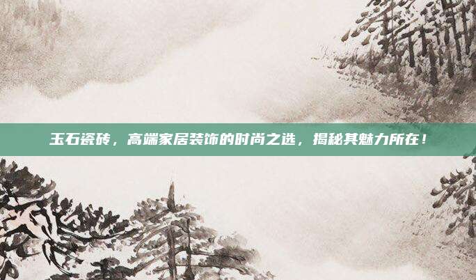 玉石瓷砖，高端家居装饰的时尚之选，揭秘其魅力所在！