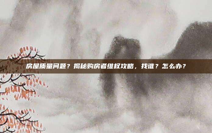 房屋质量问题？揭秘购房者维权攻略，找谁？怎么办？