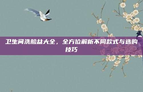 卫生间洗脸盆大全，全方位解析不同款式与选购技巧