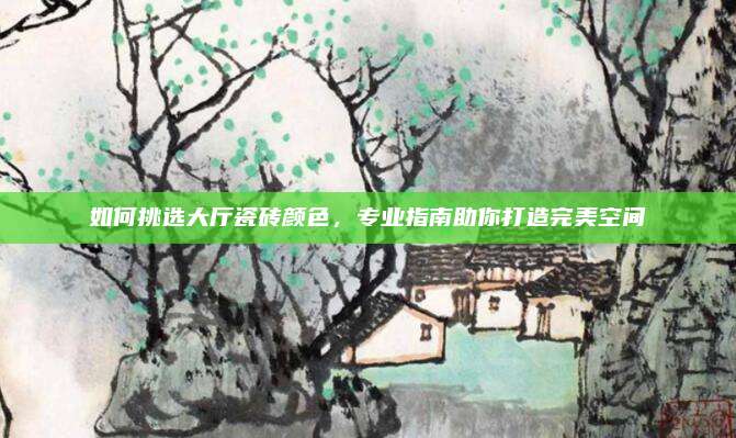 如何挑选大厅瓷砖颜色，专业指南助你打造完美空间