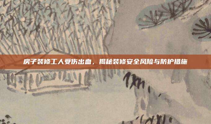 房子装修工人受伤出血，揭秘装修安全风险与防护措施