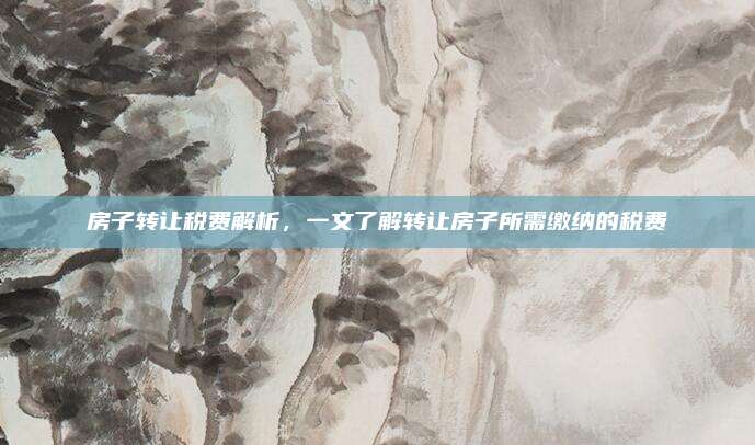 房子转让税费解析，一文了解转让房子所需缴纳的税费